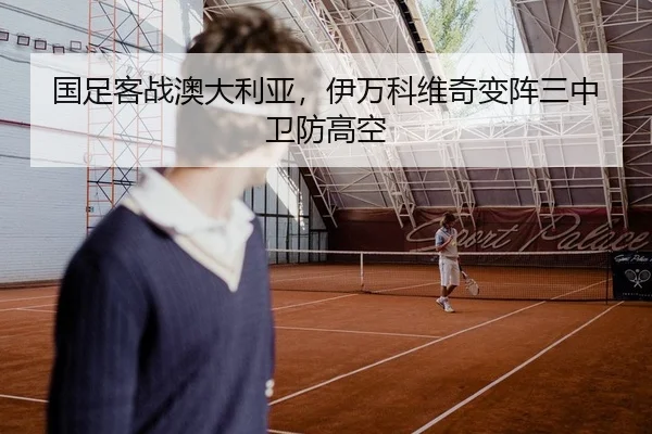国足客战澳大利亚，伊万科维奇变阵三中卫防高空