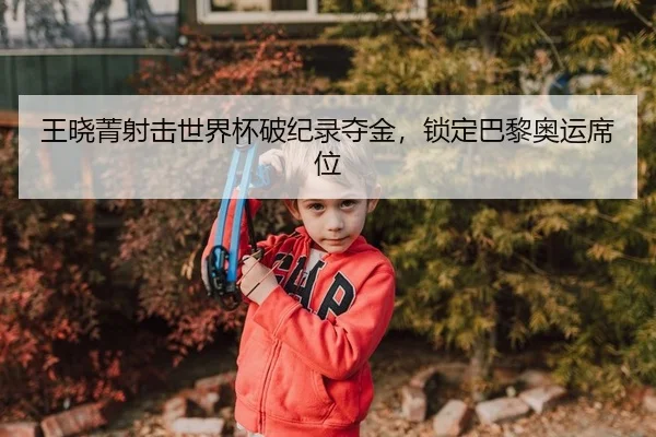 王晓菁射击世界杯破纪录夺金，锁定巴黎奥运席位